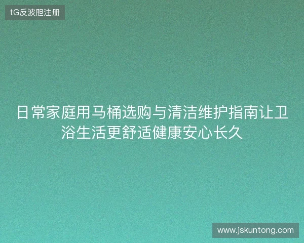 日常家庭用马桶选购与清洁维护指南让卫浴生活更舒适健康安心长久